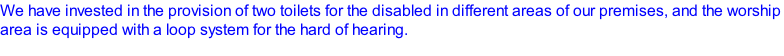 We have invested in the provision of two toilets for the disabled in different areas of our premises, and the worship area is equipped with a loop system for the hard of hearing.